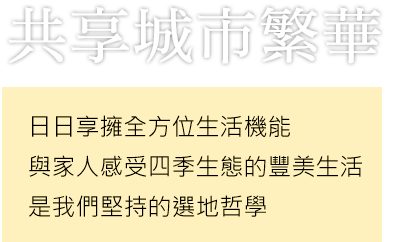 共享城市繁華 日日享擁全方位生活機能 與家人感受四季生態的豐美生活 是我們堅持的選地哲學